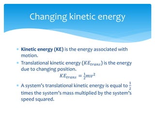  Kinetic energy (KE) is the energy associated with
motion.
 Translational kinetic energy (𝐾𝐸𝑡𝑟𝑎𝑛𝑠) is the energy
due to changing position.
𝐾𝐸𝑡𝑟𝑎𝑛𝑠 = 1
2 𝑚𝑣2
 A system’s translational kinetic energy is equal to
1
2
times the system’s mass multiplied by the system’s
speed squared.
Changing kinetic energy
 