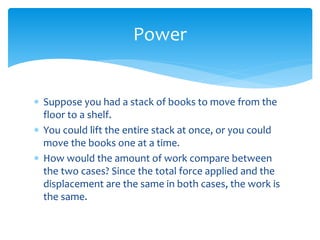  Suppose you had a stack of books to move from the
floor to a shelf.
 You could lift the entire stack at once, or you could
move the books one at a time.
 How would the amount of work compare between
the two cases? Since the total force applied and the
displacement are the same in both cases, the work is
the same.
Power
 