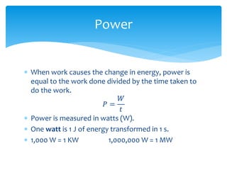  When work causes the change in energy, power is
equal to the work done divided by the time taken to
do the work.
𝑃 =
𝑊
𝑡
 Power is measured in watts (W).
 One watt is 1 J of energy transformed in 1 s.
 1,000 W = 1 KW 1,000,000 W = 1 MW
Power
 