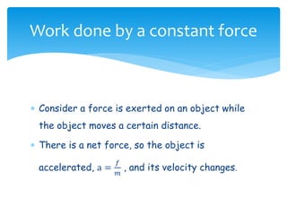  Consider a force is exerted on an object while
the object moves a certain distance.
 There is a net force, so the object is
accelerated, a =
𝑓
𝑚
, and its velocity changes.
Work done by a constant force
 
