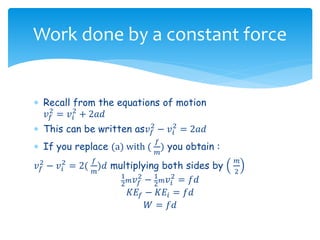  Recall from the equations of motion
𝑣 𝑓
2
= 𝑣𝑖
2
+ 2𝑎𝑑
 This can be written as𝑣 𝑓
2
− 𝑣𝑖
2
= 2𝑎𝑑
 If you replace (a) with (
𝑓
𝑚
) you obtain :
𝑣 𝑓
2
− 𝑣𝑖
2
= 2(
𝑓
𝑚
)𝑑 multiplying both sides by
𝑚
2
1
2 𝑚 𝑣 𝑓
2
− 1
2 𝑚 𝑣𝑖
2
= 𝑓𝑑
𝐾𝐸𝑓 − 𝐾𝐸𝑖 = 𝑓𝑑
𝑊 = 𝑓𝑑
Work done by a constant force
 