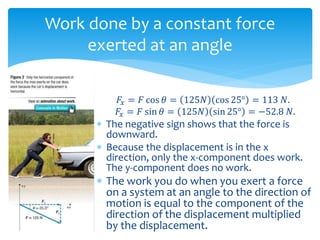 Work done by a constant force
exerted at an angle
𝐹𝑥 = 𝐹 cos 𝜃 = 125𝑁 cos 25° = 113 𝑁.
𝐹𝑥 = 𝐹 sin 𝜃 = 125𝑁 sin 25° = −52.8 𝑁.
 The negative sign shows that the force is
downward.
 Because the displacement is in the x
direction, only the x-component does work.
The y-component does no work.
 The work you do when you exert a force
on a system at an angle to the direction of
motion is equal to the component of the
direction of the displacement multiplied
by the displacement.
 