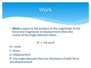  Work is equal to the product of the magnitude of the
force and magnitude of displacement times the
cosine of the angle between them.
𝑊 = 𝐹𝑑 cos 𝜃
W : work
F : force
d : displacement
𝜃 : the angle between the two directions of both force
and displacement
Work
 