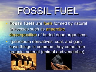 FOSSIL FUELFOSSIL FUEL
• Fossil fuelsFossil fuels are  are fuelsfuels formed by natural formed by natural
processes such as processes such as anaerobicanaerobic
decompositiondecomposition of buried dead organisms. of buried dead organisms.
• (petroleum derivatives, coal, and gas)(petroleum derivatives, coal, and gas)
have things in common: they come fromhave things in common: they come from
organic material (animal and vegetable).organic material (animal and vegetable).
 