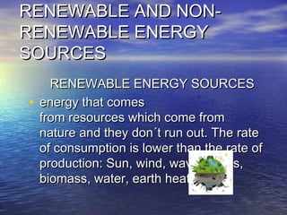 RENEWABLE AND NON-RENEWABLE AND NON-
RENEWABLE ENERGYRENEWABLE ENERGY
SOURCESSOURCES
RENEWABLE ENERGY SOURCESRENEWABLE ENERGY SOURCES
• energy that comesenergy that comes
from resources which come fromfrom resources which come from
nature and they don´t run out. The ratenature and they don´t run out. The rate
of consumption is lower than the rate ofof consumption is lower than the rate of
production: Sun, wind, waves, tides,production: Sun, wind, waves, tides,
biomass, water, earth heat.biomass, water, earth heat.
 