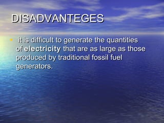 DISADVANTEGESDISADVANTEGES
•   it is difficult to generate the quantitiesit is difficult to generate the quantities
of of electricityelectricity that are as large as those that are as large as those
produced by traditional fossil fuelproduced by traditional fossil fuel
generators.generators.
 