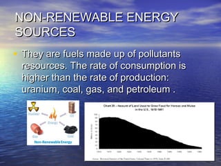 NON-RENEWABLE ENERGYNON-RENEWABLE ENERGY
SOURCESSOURCES
• They are fuels made up of pollutantsThey are fuels made up of pollutants
resources. The rate of consumption isresources. The rate of consumption is
higher than the rate of production:higher than the rate of production:
uranium, coal, gas, and petroleum .uranium, coal, gas, and petroleum .
 