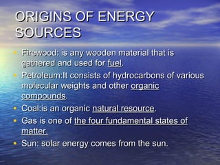 ORIGINS OF ENERGYORIGINS OF ENERGY
SOURCESSOURCES
• Firewood: is any wooden material that isFirewood: is any wooden material that is
gathered and used for gathered and used for fuelfuel..
• Petroleum:It consists of hydrocarbons of variousPetroleum:It consists of hydrocarbons of various
molecular weights and other molecular weights and other organicorganic
compoundscompounds..
• Coal:is an organic Coal:is an organic natural resourcenatural resource..
• Gas is one of Gas is one of the four fundamental states ofthe four fundamental states of
matter.matter.
• Sun: solar energy comes from the sun.Sun: solar energy comes from the sun.
 