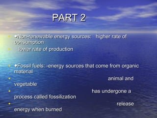 PART 2PART 2
• ●●Non-renewable energy sources:   higher rate ofNon-renewable energy sources:   higher rate of
consumptionconsumption
• lower rate of productionlower rate of production
• ●●Fossil fuels: -energy sources that come from organicFossil fuels: -energy sources that come from organic
materialmaterial
•   animal andanimal and
vegetablevegetable
• has undergone ahas undergone a
process called fossilizationprocess called fossilization
• releaserelease
energy when burnedenergy when burned
 