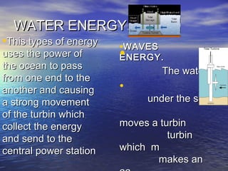 WATER ENERGY.WATER ENERGY.
•This types of energyThis types of energy
uses the power ofuses the power of
the ocean to passthe ocean to pass
from one end to thefrom one end to the
another and causinganother and causing
a strong movementa strong movement
of the turbin whichof the turbin which
collect the energycollect the energy
and send to theand send to the
central power stationcentral power station
•WAVESWAVES
ENERGY.ENERGY.•
The waterThe water
•
under the seaunder the sea
moves a turbinmoves a turbin
turbinturbin
which mwhich m
makes anmakes an
 