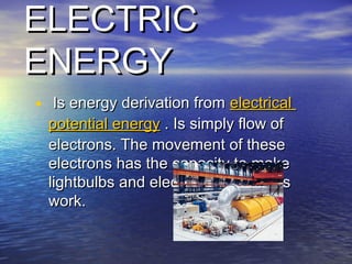 ELECTRICELECTRIC
ENERGYENERGY
•   Is energy derivation from Is energy derivation from electricalelectrical
potentialpotential energyenergy . Is simply flow of. Is simply flow of
electrons. The movement of theseelectrons. The movement of these
electrons has the capacity to makeelectrons has the capacity to make
lightbulbs and electrical applianceslightbulbs and electrical appliances
work.work.
 