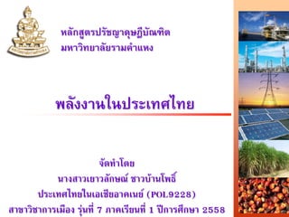 พลังงานในประเทศไทย
หลักสูตรปรัชญาดุษฎีบัณฑิต
มหาวิทยาลัยรามคําแหง
จัดทําโดย
นางสาวเยาวลักษณ ชาวบานโพธิ์
ประเทศไทยในเอเชียอาคเนย (POL9228)
สาขาวิชาการเมือง รุนที่ 7 ภาคเรียนที่ 1 ปการศึกษา 2558
 