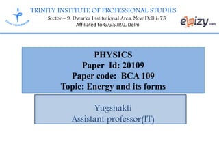TRINITY INSTITUTE OF PROFESSIONAL STUDIES
Sector – 9, Dwarka Institutional Area, New Delhi-75
Affiliated to G.G.S.IP.U, Delhi
PHYSICS
Paper Id: 20109
Paper code: BCA 109
Topic: Energy and its forms
Yugshakti
Assistant professor(IT)
 