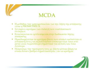 MCDA
• Η μέθοδος που χρησιμοποιείται για την λήψη της απόφασης
είναι η PROMETHEE II.
• Συγκρίνει κριτήρια για επιλογή των εναλλακτικών
σεναρίων.
• Εντοπίζονται οι εμπλεκόμενοι στην διαδικασία λήψης
απόφασηςαπόφασης
• Προσδιορίζονται τα κριτήρια βάσει των οποίων καλούνται οι
αποφασίζοντες να αξιολογήσουν υποκειμενικά ποια από
αυτά είναι περισσότερο σημαντικά για αυτούς και ποια
λιγότερο.
• Παίρνουμε την προτίμηση τους με βάση κάποια βάρη τα
οποία δίνουν βαθμό σημαντικότητας για τα κριτήρια.
 