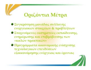 Οριζόντια Μέτρα
Συγκρότηση μονάδας συλλογής
ενεργειακών στοιχείων & προβλέψεων
Στοχευόμενες εκστρατείες εκπαίδευσης,
ενημέρωσης και επιβράβευσης τωνενημέρωσης και επιβράβευσης των
«καλών πρακτικών»
Προγράμματα οικονομικής ενίσχυσης
τεχνολογικών επενδύσεων
εξοικονόμησης ενέργειας και έρευνας
 