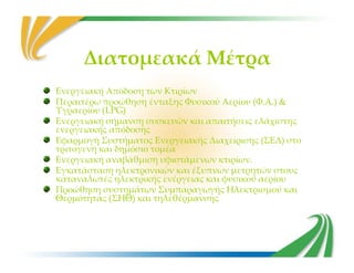 Διατομεακά Μέτρα
Ενεργειακή Απόδοση των Κτιρίων
Περαιτέρω προώθηση ένταξης Φυσικού Αερίου (Φ.Α.) &
Υγραερίου (LPG)
Ενεργειακή σήμανση συσκευών και απαιτήσεις ελάχιστης
ενεργειακής απόδοσης
Εφαρμογή Συστήματος Ενεργειακής Διαχείρισης (ΣΕΔ) στοΕφαρμογή Συστήματος Ενεργειακής Διαχείρισης (ΣΕΔ) στο
τριτογενή και δημόσιο τομέα
Ενεργειακή αναβάθμιση υφιστάμενων κτιρίων.
Εγκατάσταση ηλεκτρονικών και έξυπνων μετρητών στους
καταναλωτές ηλεκτρικής ενέργειας και φυσικού αερίου
Προώθηση συστημάτων Συμπαραγωγής Ηλεκτρισμού και
Θερμότητας (ΣΗΘ) και τηλεθέρμανσης
 