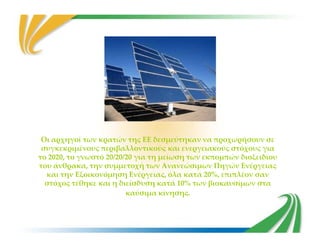 Οι αρχηγοί των κρατών της ΕΕ δεσμεύτηκαν να προχωρήσουν σε
συγκεκριμένους περιβαλλοντικούς και ενεργειακούς στόχους για
το 2020, το γνωστό 20/20/20 για τη μείωση των εκπομπών διοξειδίου
του άνθρακα, την συμμετοχή των Ανανεώσιμων Πηγών Ενέργειας
και την Εξοικονόμηση Ενέργειας, όλα κατά 20%, επιπλέον σαν
στόχος τέθηκε και η διείσδυση κατά 10% των βιοκαυσίμων στα
καύσιμα κίνησης.
 