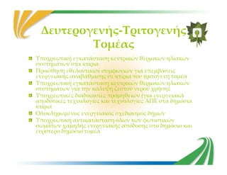 Δευτερογενής-Τριτογενής
Τομέας
Υποχρεωτική εγκατάσταση κεντρικών θερμικών ηλιακών
συστημάτων στα κτίρια
Προώθηση εθελοντικών συμφωνιών για επεμβάσεις
ενεργειακής αναβάθμισης σε κτίρια του τριτογενή τομέα
Υποχρεωτική εγκατάσταση κεντρικών θερμικών ηλιακών
συστημάτων για την κάλυψη ζεστού νερού χρήσηςσυστημάτων για την κάλυψη ζεστού νερού χρήσης
Υποχρεωτικές διαδικασίες προμηθειών (για ενεργειακά
αποδοτικές τεχνολογίες και τεχνολογίες ΑΠΕ στα δημόσια
κτίρια
Ολοκληρωμένος ενεργειακός σχεδιασμός δήμων
Υποχρεωτική αντικατάσταση όλων των φωτιστικών
σωμάτων χαμηλής ενεργειακής απόδοσης στο δημόσιο και
ευρύτερο δημόσιο τομέα
 