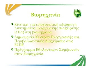 Βιομηχανία
Κίνητρα για υποχρεωτική εφαρμογή
Συστήματος Ενεργειακής Διαχείρισης
(ΣΕΔ) στη βιομηχανία
Δημιουργία Κέντρων Ενεργειακής καιΔημιουργία Κέντρων Ενεργειακής και
Περιβαλλοντικής Διαχείρισης στις
ΒΙ.ΠΕ.
Πρόγραμμα Εθελοντικών Συμφωνιών
στην βιομηχανία
 