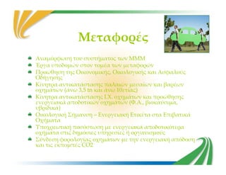 Μεταφορές
Αναμόρφωση του συστήματος των ΜΜΜ
Έργα υποδομών στον τομέα των μεταφορών
Προώθηση της Οικονομικής, Οικολογικής και Ασφαλούς
Οδήγησης
Κίνητρα αντικατάστασης παλαιών μεσαίων και βαρέων
οχημάτων (άνω 3,5 tn και άνω 10ετίας)
Κίνητρα αντικατάστασης παλαιών μεσαίων και βαρέων
οχημάτων (άνω 3,5 tn και άνω 10ετίας)
Κίνητρα αντικατάστασης Ι.Χ. οχημάτων και προώθησης
ενεργειακά αποδοτικών οχημάτων (Φ.Α., βιοκαύσιμα,
υβριδικά)
Οικολογική Σήμανση – Ενεργειακή Ετικέτα στα Επιβατικά
Οχήματα
Υποχρεωτική ποσόστωση με ενεργειακά αποδοτικότερα
οχήματα στις δημόσιες υπηρεσίες ή οργανισμούς
Σύνδεση φορολογίας οχημάτων με την ενεργειακή απόδοση
και τις εκπομπές CO2
 