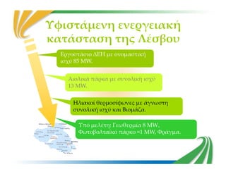 Υφιστάμενη ενεργειακή
κατάσταση της Λέσβου
Αιολικά πάρκα με συνολική ισχύ
13 MW.
Αιολικά πάρκα με συνολική ισχύ
13 MW.
Εργοστάσιο ΔΕΗ με ονομαστική
ισχύ 85 MW.
13 MW.13 MW.
Ηλιακοί θερμοσίφωνες με άγνωστη
συνολική ισχύ και Βιομάζα.
Ηλιακοί θερμοσίφωνες με άγνωστη
συνολική ισχύ και Βιομάζα.
Υπό μελέτη: Γεωθερμία 8 MW,
Φωτοβολταϊκό πάρκο ≈1 MW, Φράγμα.
Υπό μελέτη: Γεωθερμία 8 MW,
Φωτοβολταϊκό πάρκο ≈1 MW, Φράγμα.
 