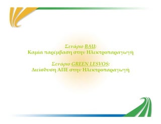 Σενάριο BAU:
Καμία παρέμβαση στην Ηλεκτροπαραγωγή
Σενάριο GREEN LESVOS:Σενάριο GREEN LESVOS:
Διείσδυση ΑΠΕ στην Ηλεκτροπαραγωγή
 