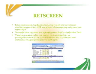 RETSCREEN
• Κάνει οικονομική, περιβαλλοντική, ενεργειακή και τεχνολογική
αξιολόγηση μοντέλων ΑΠΕ και μέτρων εξοικονόμησης ενέργειας ανά
τεχνολογία.
• Το περιβάλλον εργασίας του προγράμματος θυμίζει περιβάλλον Excel.
• Υπάρχουν αρκετά πεδία που πρέπει να συμπληρωθούν με
μετεωρολογικά και άλλα γενικά δεδομένα της τεχνολογίας πουμετεωρολογικά και άλλα γενικά δεδομένα της τεχνολογίας που
επιλέγεται να χρησιμοποιηθεί για κάθε έργο.
 
