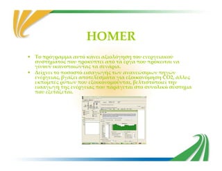 HOMER
• Το πρόγραμμα αυτό κάνει αξιολόγηση του ενεργειακού
συστήματος που προκύπτει από τα έργα που πρόκειται να
γίνουν ικανοποιώντας τα σενάρια.
• Δείχνει το ποσοστό εισαγωγής των ανανεώσιμων πηγών
ενέργειας, βγάζει αποτελέσματα για εξοικονόμηση CO2, άλλες
εκπομπές ρύπων που εξοικονομούνται, βελτιστοποιεί την
εισαγωγή της ενέργειας που παράγεται στο συνολικό σύστημαεισαγωγή της ενέργειας που παράγεται στο συνολικό σύστημα
που εξετάζεται.
 