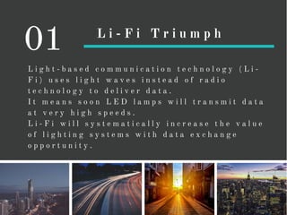 L i g h t - b a s e d c o m m u n i c a t i o n t e c h n o l o g y ( L i -
F i ) u s e s l i g h t w a v e s i n s t e a d o f r a d i o
t e c h n o l o g y t o d e l i v e r d a t a .
I t m e a n s s o o n L E D l a m p s w i l l t r a n s m i t d a t a
a t v e r y h i g h s p e e d s .
L i - F i w i l l s y s t e m a t i c a l l y i n c r e a s e t h e v a l u e
o f l i g h t i n g s y s t e m s w i t h d a t a e x c h a n g e
o p p o r t u n i t y .
01 L i - F i T r i u m p h
 