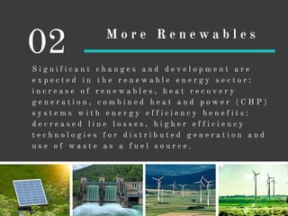 S i g n i f i c a n t c h a n g e s a n d d e v e l o p m e n t a r e
e x p e c t e d i n t h e r e n e w a b l e e n e r g y s e c t o r :
i n c r e a s e o f r e n e w a b l e s , h e a t r e c o v e r y
g e n e r a t i o n , c o m b i n e d h e a t a n d p o w e r ( C H P )
s y s t e m s w i t h e n e r g y e f f i c i e n c y b e n e f i t s :
d e c r e a s e d l i n e l o s s e s , h i g h e r e f f i c i e n c y
t e c h n o l o g i e s f o r d i s t r i b u t e d g e n e r a t i o n a n d
u s e o f w a s t e a s a f u e l s o u r c e .
02 M o r e R e n e w a b l e s
 