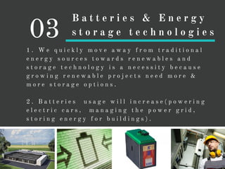 1 . W e q u i c k l y m o v e a w a y f r o m t r a d i t i o n a l
e n e r g y s o u r c e s t o w a r d s r e n e w a b l e s a n d
s t o r a g e t e c h n o l o g y i s a n e c e s s i t y b e c a u s e
g r o w i n g r e n e w a b l e p r o j e c t s n e e d m o r e &
m o r e s t o r a g e o p t i o n s .
2 . B a t t e r i e s u s a g e w i l l i n c r e a s e ( p o w e r i n g
e l e c t r i c c a r s , m a n a g i n g t h e p o w e r g r i d ,
s t o r i n g e n e r g y f o r b u i l d i n g s ) .
03
B a t t e r i e s & E n e r g y
s t o r a g e t e c h n o l o g i e s
 