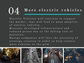 E l e c t r i c V e h i c l e s w i l l c o n t i n u e t o c o n q u e r
t h e m a r k e t , t h a t w i l l l e a d t o m a s s a d o p t i o n
o f e l e c t r i c v e h i c l e s .
R e a s o n s : d e v e l o p e d i n f r a s t r u c t u r e a n d
r e d u c e d p r i c e s d u e t o t h e f a l l i n g c o s t o f
b a t t e r i e s .
E n e r g y c o m p a n i e s w i l l f a c e t h e n e c e s s i t y o f
s t r a t e g y c r e a t i o n i n o r d e r t o h e l p c o n n e c t
m o r e v e h i c l e s t o t h e g r i d .
04 M o r e e l e c t r i c v e h i c l e s
 