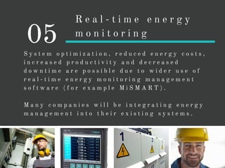 S y s t e m o p t i m i z a t i o n , r e d u c e d e n e r g y c o s t s ,
i n c r e a s e d p r o d u c t i v i t y a n d d e c r e a s e d
d o w n t i m e a r e p o s s i b l e d u e t o w i d e r u s e o f
r e a l - t i m e e n e r g y m o n i t o r i n g m a n a g e m e n t
s o f t w a r e ( f o r e x a m p l e M i S M A R T ) .
M a n y c o m p a n i e s w i l l b e i n t e g r a t i n g e n e r g y
m a n a g e m e n t i n t o t h e i r e x i s t i n g s y s t e m s .
05
R e a l - t i m e e n e r g y
m o n i t o r i n g
 