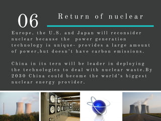 E u r o p e , t h e U . S . a n d J a p a n w i l l r e c o n s i d e r
n u c l e a r b e c a u s e t h e p o w e r g e n e r a t i o n
t e c h n o l o g y i s u n i q u e - p r o v i d e s a l a r g e a m o u n t
o f p o w e r , b u t d o e s n ’ t h a v e c a r b o n e m i s s i o n s .
C h i n a i n i t s t e r n w i l l b e l e a d e r i n d e p l o y i n g
t h e t e c h n o l o g i e s t o d e a l w i t h n u c l e a r w a s t e . B y
2 0 3 0 C h i n a c o u l d b e c o m e t h e w o r l d ’ s b i g g e s t
n u c l e a r e n e r g y p r o v i d e r .
06 R e t u r n o f n u c l e a r
 