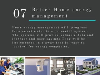 H o m e e n e r g y m a n a g e m e n t w i l l p r o g r e s s
f r o m s m a r t m e t e r t o a c o n n e c t e d s y s t e m .
T h e s y s t e m s w i l l p r o v i d e v a l u a b l e d a t a a n d
i n c r e a s e e n d - u s e r s a v i n g s . T h e y w i l l b e
i m p l e m e n t e d i n a a w a y t h a t i s e a s y t o
c o n t r o l f o r e n e r g y c o m p a n i e s .
07
B e t t e r H o m e e n e r g y
m a n a g e m e n t
 