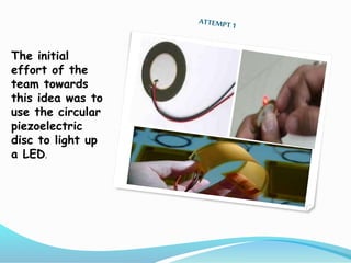 The initial
effort of the
team towards
this idea was to
use the circular
piezoelectric
disc to light up
a LED.