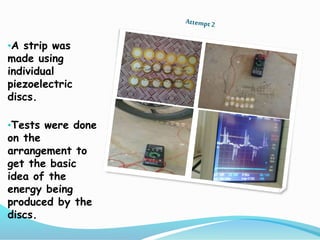 •A strip was
made using
individual
piezoelectric
discs.
•Tests were done
on the
arrangement to
get the basic
idea of the
energy being
produced by the
discs.