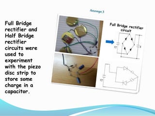 Full Bridge
rectifier and
Half Bridge
rectifier
circuits were
used to
experiment
with the piezo
disc strip to
store some
charge in a
capacitor.
