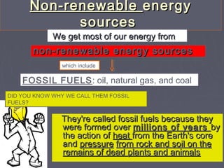 Non-renewableNon-renewable energyenergy
sourcessources
They're called fossil fuels because theyThey're called fossil fuels because they
were formed overwere formed over millions of yearsmillions of years byby
the action ofthe action of heatheat from the Earth's corefrom the Earth's core
andand pressurepressure from rock and soil on thefrom rock and soil on the
remains of dead plants and animalsremains of dead plants and animals
We get most of our energy fromWe get most of our energy from
non-renewable energy sourcesnon-renewable energy sources
FOSSIL FUELS: oil, natural gas, and coal 
which include
DID YOU KNOW WHY WE CALL THEM FOSSIL
FUELS?
 