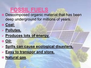 Descomposed organic material that has been
deep underground for millions of years.
 Coal:
 Pollutes.
 Produces lots of energy.
 Oil:
 Spills can cause ecological disasters.
 Easy to transpor and store.
 Natural gas.
 