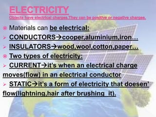  Materials can be electrical:
 CONDUCTORScooper,aluminium,iron…
 INSULATORSwood,wool,cotton,paper…
 Two types of electricity:
 CURRENTit’s when an electrical charge
moves(flow) in an electrical conductor
 STATICit’s a form of electricity that doesen’
flow(lightning,hair after brushing it).
 
