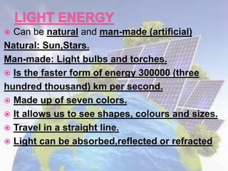  Can be natural and man-made (artificial)
Natural: Sun,Stars.
Man-made: Light bulbs and torches.
 Is the faster form of energy 300000 (three
hundred thousand) km per second.
 Made up of seven colors.
 It allows us to see shapes, colours and sizes.
 Travel in a straight line.
 Light can be absorbed,reflected or refracted
 