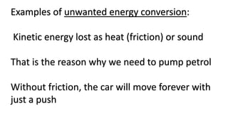 Examples of unwanted energy conversion:
Kinetic energy lost as heat (friction) or sound
That is the reason why we need to pump petrol
Without friction, the car will move forever with
just a push
 