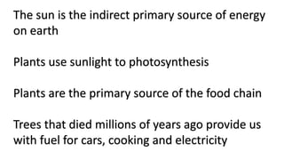 The sun is the indirect primary source of energy
on earth
Plants use sunlight to photosynthesis
Plants are the primary source of the food chain
Trees that died millions of years ago provide us
with fuel for cars, cooking and electricity
 