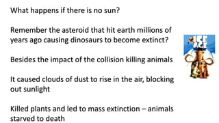 What happens if there is no sun?
Remember the asteroid that hit earth millions of
years ago causing dinosaurs to become extinct?
Besides the impact of the collision killing animals
It caused clouds of dust to rise in the air, blocking
out sunlight
Killed plants and led to mass extinction – animals
starved to death
 