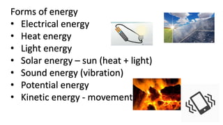 Forms of energy
• Electrical energy
• Heat energy
• Light energy
• Solar energy – sun (heat + light)
• Sound energy (vibration)
• Potential energy
• Kinetic energy - movement
 