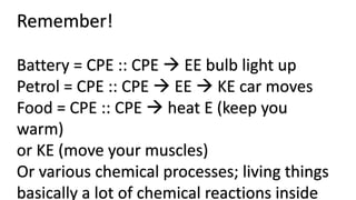 Remember!
Battery = CPE :: CPE  EE bulb light up
Petrol = CPE :: CPE  EE  KE car moves
Food = CPE :: CPE  heat E (keep you
warm)
or KE (move your muscles)
Or various chemical processes; living things
basically a lot of chemical reactions inside
 