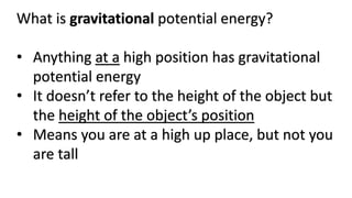 What is gravitational potential energy?
• Anything at a high position has gravitational
potential energy
• It doesn’t refer to the height of the object but
the height of the object’s position
• Means you are at a high up place, but not you
are tall
 