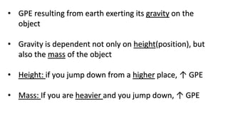 • GPE resulting from earth exerting its gravity on the
object
• Gravity is dependent not only on height(position), but
also the mass of the object
• Height: if you jump down from a higher place, ↑ GPE
• Mass: If you are heavier and you jump down, ↑ GPE
 