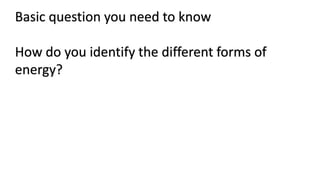 Basic question you need to know
How do you identify the different forms of
energy?
 